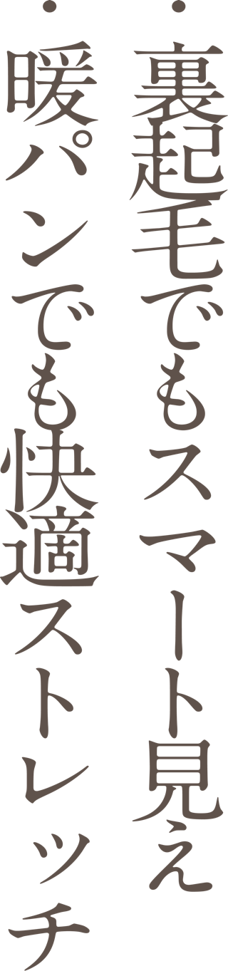 ・裏起毛でもスマート見え ・暖パンでも快適ストレッチ